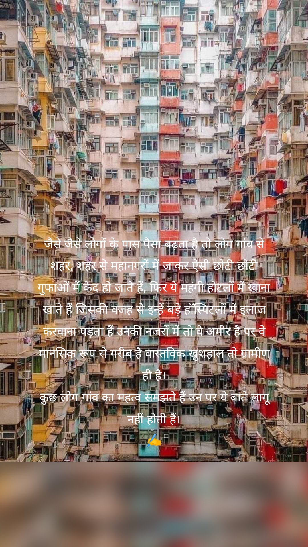 जैसे जैसे लोगों के पास पैसा बढ़ता है तो लोग गांव से शहर, शहर से महानगरों में जाकर ऐसी छोटी छोटी गुफाओं में कैद हो जाते हैं, फिर ये महंगी होटलों में खाना खाते हैं जिसकी वजह से इन्हें बड़े हॉस्पिटलों में इलाज करवाना पड़ता हैं उनकी नजरों में तो वे अमीर है पर वे मानसिक रूप से गरीब है वास्तविक खुशहाल तो ग्रामीण ही है।
कुछ लोग गांव का महत्व समझते हैं उन पर ये बाते लागू नहीं होती हैं।
✍️